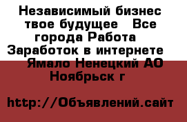 Независимый бизнес-твое будущее - Все города Работа » Заработок в интернете   . Ямало-Ненецкий АО,Ноябрьск г.